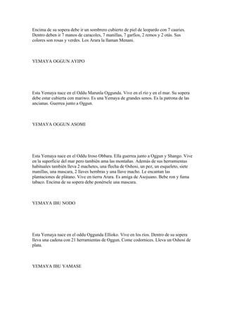 Encima de su sopera debe ir un sombrero cubierto de piel de leopardo con 7 cauries.
Dentro deben ir 7 manos de caracoles, 7 manillas, 7 garfios, 2 remos y 2 otás. Sus
colores son rosas y verdes. Los Arara la llaman Menani.
YEMAYA OGGUN AYIPO
Esta Yemaya nace en el Oddu Marunla Oggunda. Vive en el río y en el mar. Su sopera
debe estar cubierta con mariwo. Es una Yemaya de grandes senos. Es la patrona de las
ancianas. Guerrea junto a Oggun.
YEMAYA OGGUN ASOMI
Esta Yemaya nace en el Oddu Iroso Obbara. Ella guerrea junto a Oggun y Shango. Vive
en la superficie del mar pero también ama las montañas. Además de sus herramientas
habituales también lleva 2 machetes, una flecha de Oshosi, un pez, un esqueleto, siete
manillas, una mascara, 2 llaves hembras y una llave macho. Le encantan las
plantaciones de plátano. Vive en tierra Arara. Es amiga de Asojuano. Bebe ron y fuma
tabaco. Encima de su sopera debe ponérsele una mascara.
YEMAYA IBU NODO
Esta Yemaya nace en el oddu Oggunda Ellioko. Vive en los ríos. Dentro de su sopera
lleva una cadena con 21 herramientas de Oggun. Come codornices. Lleva un Oshosi de
plata.
YEMAYA IBU YAMASE
 