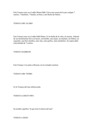 Esta Yemaya nace en el oddu Okana Oddi. Lleva una corona de la que cuelgan 7
cauries, 7 machetes, 7 hachas, un bote y una flecha de Oshosi.
YEMAYA IBU ALARO
Esta Yemaya nace en el oddu Oddi Okana. Es la dueña de la vida y la muerte. Además
de sus herramientas lleva un lucero, un hombre, una mujer, un machete, un Oshosi, un
esqueleto, una llave hembra, siete otás, siete garfios, siete machetitos. Su sopera debe
estar pintada de 7 colores.
YEMAYA RABBANI
Esta Yemaya vive junto a Bronsiá, en los tornados marinos
YEMAYA IBU TINIBU
Es la Yemaya del mar embravecido.
YEMAYA LOKUN NIPA
Su nombre significa “la que tiene la fuerza del mar”
YEMAYA ASESU
 