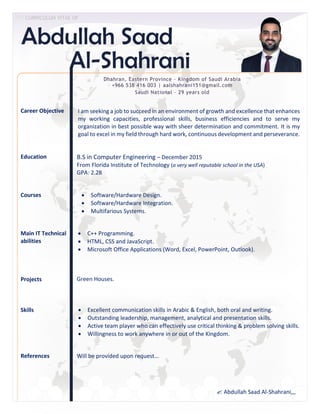 Career Objective
Education
Courses
Main IT Technical
abilities
Projects
Skills
References
Dhahran, Eastern Province – Kingdom of Saudi Arabia
+966 538 416 003 | aalshahrani151@gmail.com
Saudi National – 29 years old
I am seeking a job to succeed in an environment of growth and excellence that enhances
my working capacities, professional skills, business efficiencies and to serve my
organization in best possible way with sheer determination and commitment. It is my
goal to excel in my field through hard work, continuous development and perseverance.
B.S in Computer Engineering – December 2015
From Florida Institute of Technology (a very well reputable school in the USA)
GPA: 2.28
 Software/Hardware Design.
 Software/Hardware Integration.
 Multifarious Systems.
 C++ Programming.
 HTML, CSS and JavaScript.
 Microsoft Office Applications (Word, Excel, PowerPoint, Outlook).
Green Houses.
Will be provided upon request…
 CURRICULUM VITAE OF
 Excellent communication skills in Arabic & English, both oral and writing.
 Outstanding leadership, management, analytical and presentation skills.
 Active team player who can effectively use critical thinking & problem solving skills.
 Willingness to work anywhere in or out of the Kingdom.
 Abdullah Saad Al-Shahrani,,,
 