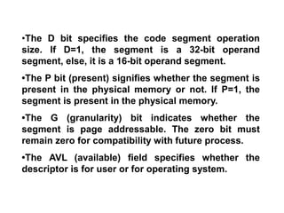 •The D bit specifies the code segment operation
size. If D=1, the segment is a 32-bit operand
segment, else, it is a 16-bit operand segment.
•The P bit (present) signifies whether the segment is
present in the physical memory or not. If P=1, the
segment is present in the physical memory.
•The G (granularity) bit indicates whether the
segment is page addressable. The zero bit must
remain zero for compatibility with future process.
•The AVL (available) field specifies whether the
descriptor is for user or for operating system.
 
