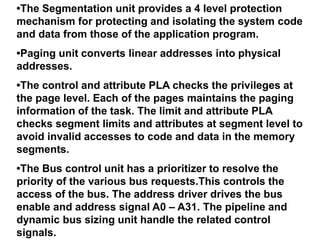 •The Segmentation unit provides a 4 level protection
mechanism for protecting and isolating the system code
and data from those of the application program.
•Paging unit converts linear addresses into physical
addresses.
•The control and attribute PLA checks the privileges at
the page level. Each of the pages maintains the paging
information of the task. The limit and attribute PLA
checks segment limits and attributes at segment level to
avoid invalid accesses to code and data in the memory
segments.
•The Bus control unit has a prioritizer to resolve the
priority of the various bus requests.This controls the
access of the bus. The address driver drives the bus
enable and address signal A0 – A31. The pipeline and
dynamic bus sizing unit handle the related control
signals.
 