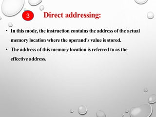 • In this mode, the instruction contains the address of the actual
memory location where the operand's value is stored.
• The address of this memory location is referred to as the
effective address.
Direct addressing:
3
 