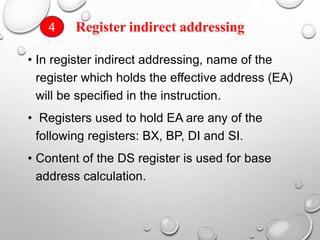 Register indirect addressing
• In register indirect addressing, name of the
register which holds the effective address (EA)
will be specified in the instruction.
• Registers used to hold EA are any of the
following registers: BX, BP, DI and SI.
• Content of the DS register is used for base
address calculation.
4
 