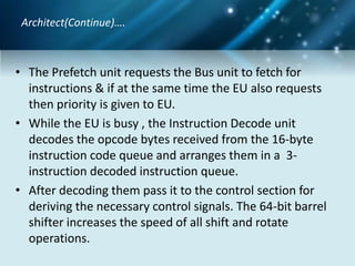 • The Prefetch unit requests the Bus unit to fetch for
instructions & if at the same time the EU also requests
then priority is given to EU.
• While the EU is busy , the Instruction Decode unit
decodes the opcode bytes received from the 16-byte
instruction code queue and arranges them in a 3-
instruction decoded instruction queue.
• After decoding them pass it to the control section for
deriving the necessary control signals. The 64-bit barrel
shifter increases the speed of all shift and rotate
operations.
Architect(Continue)….
 