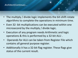 • The multiply / divide logic implements the bit-shift-rotate
algorithms to complete the operations in minimum time.
• Even 32- bit multiplications can be executed within one
microsecond by the multiply / divide logic.
• Execution of any program needs Arithmetic and logic
operations & this is performed by a 32-bit ALU .
• Operands for ALU can be taken from Register File which
contains all general purpose register.
• Additionally it has a 32-bit flag register. These flags give
status of the current result.
Architect(Continue)….
 