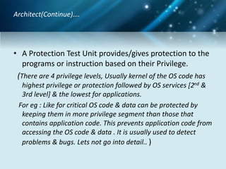 • A Protection Test Unit provides/gives protection to the
programs or instruction based on their Privilege.
(There are 4 privilege levels, Usually kernel of the OS code has
highest privilege or protection followed by OS services [2nd &
3rd level] & the lowest for applications.
For eg : Like for critical OS code & data can be protected by
keeping them in more privilege segment than those that
contains application code. This prevents application code from
accessing the OS code & data . It is usually used to detect
problems & bugs. Lets not go into detail.. )
Architect(Continue)….
 