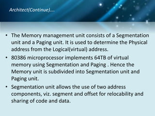 • The Memory management unit consists of a Segmentation
unit and a Paging unit. It is used to determine the Physical
address from the Logical(virtual) address.
• 80386 microprocessor implements 64TB of virtual
memory using Segmentation and Paging . Hence the
Memory unit is subdivided into Segmentation unit and
Paging unit.
• Segmentation unit allows the use of two address
components, viz. segment and offset for relocability and
sharing of code and data.
Architect(Continue)….
 