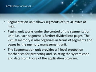 • Segmentation unit allows segments of size 4Gbytes at
max.
• Paging unit works under the control of the segmentation
unit, i.e. each segment is further divided into pages. The
virtual memory is also organizes in terms of segments and
pages by the memory management unit.
• The Segmentation unit provides a 4 level protection
mechanism for protecting and isolating the system code
and data from those of the application program.
Architect(Continue)….
 