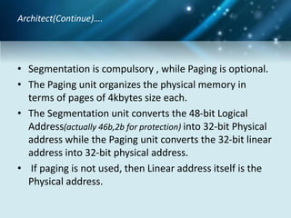 • Segmentation is compulsory , while Paging is optional.
• The Paging unit organizes the physical memory in
terms of pages of 4kbytes size each.
• The Segmentation unit converts the 48-bit Logical
Address(actually 46b,2b for protection) into 32-bit Physical
address while the Paging unit converts the 32-bit linear
address into 32-bit physical address.
• If paging is not used, then Linear address itself is the
Physical address.
Architect(Continue)….
 