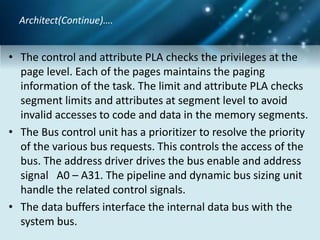 • The control and attribute PLA checks the privileges at the
page level. Each of the pages maintains the paging
information of the task. The limit and attribute PLA checks
segment limits and attributes at segment level to avoid
invalid accesses to code and data in the memory segments.
• The Bus control unit has a prioritizer to resolve the priority
of the various bus requests. This controls the access of the
bus. The address driver drives the bus enable and address
signal A0 – A31. The pipeline and dynamic bus sizing unit
handle the related control signals.
• The data buffers interface the internal data bus with the
system bus.
Architect(Continue)….
 