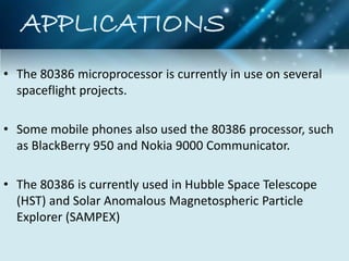 APPLICATIONS
• The 80386 microprocessor is currently in use on several
spaceflight projects.
• Some mobile phones also used the 80386 processor, such
as BlackBerry 950 and Nokia 9000 Communicator.
• The 80386 is currently used in Hubble Space Telescope
(HST) and Solar Anomalous Magnetospheric Particle
Explorer (SAMPEX)
 
