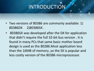 • Two versions of 80386 are commonly available: 1)
80386DX 2)80386SX .
• 80386SX was developed after the DX for application
that didn’t require the full 32-bit bus version . It is
found in many PCs that same basic mother board
design is used as the 80286.Most application less
than the 16MB of memory ,so the SX is popular and
less costly version of the 80386 microprocessor.
INTRODUCTION
 