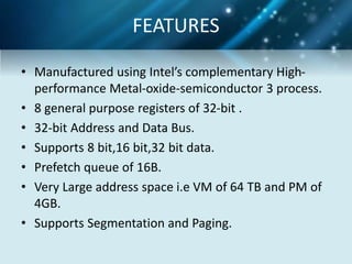 • Manufactured using Intel’s complementary High-
performance Metal-oxide-semiconductor 3 process.
• 8 general purpose registers of 32-bit .
• 32-bit Address and Data Bus.
• Supports 8 bit,16 bit,32 bit data.
• Prefetch queue of 16B.
• Very Large address space i.e VM of 64 TB and PM of
4GB.
• Supports Segmentation and Paging.
FEATURES
 