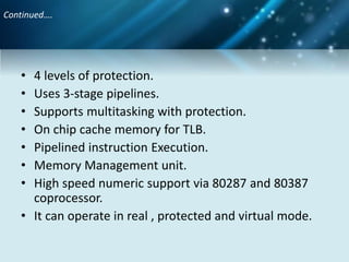 Continued….
• 4 levels of protection.
• Uses 3-stage pipelines.
• Supports multitasking with protection.
• On chip cache memory for TLB.
• Pipelined instruction Execution.
• Memory Management unit.
• High speed numeric support via 80287 and 80387
coprocessor.
• It can operate in real , protected and virtual mode.
 
