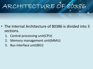 ARCHITECTURE OF 80386
• The Internal Architecture of 80386 is divided into 3
sections.
1. Central processing unit(CPU)
2. Memory management unit(MMU)
3. Bus interface unit(BIU)
 