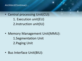 • Central processing Unit(CU):
1. Execution unit(EU)
2.Instruction unit(IU)
• Memory Management Unit(MMU):
1.Segmentation Unit
2.Paging Unit
• Bus Interface Unit(BIU):
Architect(Continue)….
 