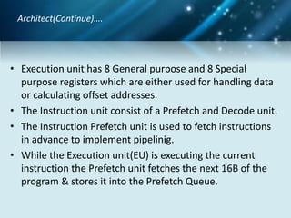 • Execution unit has 8 General purpose and 8 Special
purpose registers which are either used for handling data
or calculating offset addresses.
• The Instruction unit consist of a Prefetch and Decode unit.
• The Instruction Prefetch unit is used to fetch instructions
in advance to implement pipelinig.
• While the Execution unit(EU) is executing the current
instruction the Prefetch unit fetches the next 16B of the
program & stores it into the Prefetch Queue.
Architect(Continue)….
 