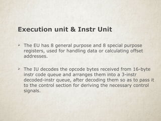 Execution unit & Instr Unit
 The EU has 8 general purpose and 8 special purpose
registers, used for handling data or calculating offset
addresses.
 The IU decodes the opcode bytes received from 16-byte
instr code queue and arranges them into a 3-instr
decoded-instr queue, after decoding them so as to pass it
to the control section for deriving the necessary control
signals.
 
