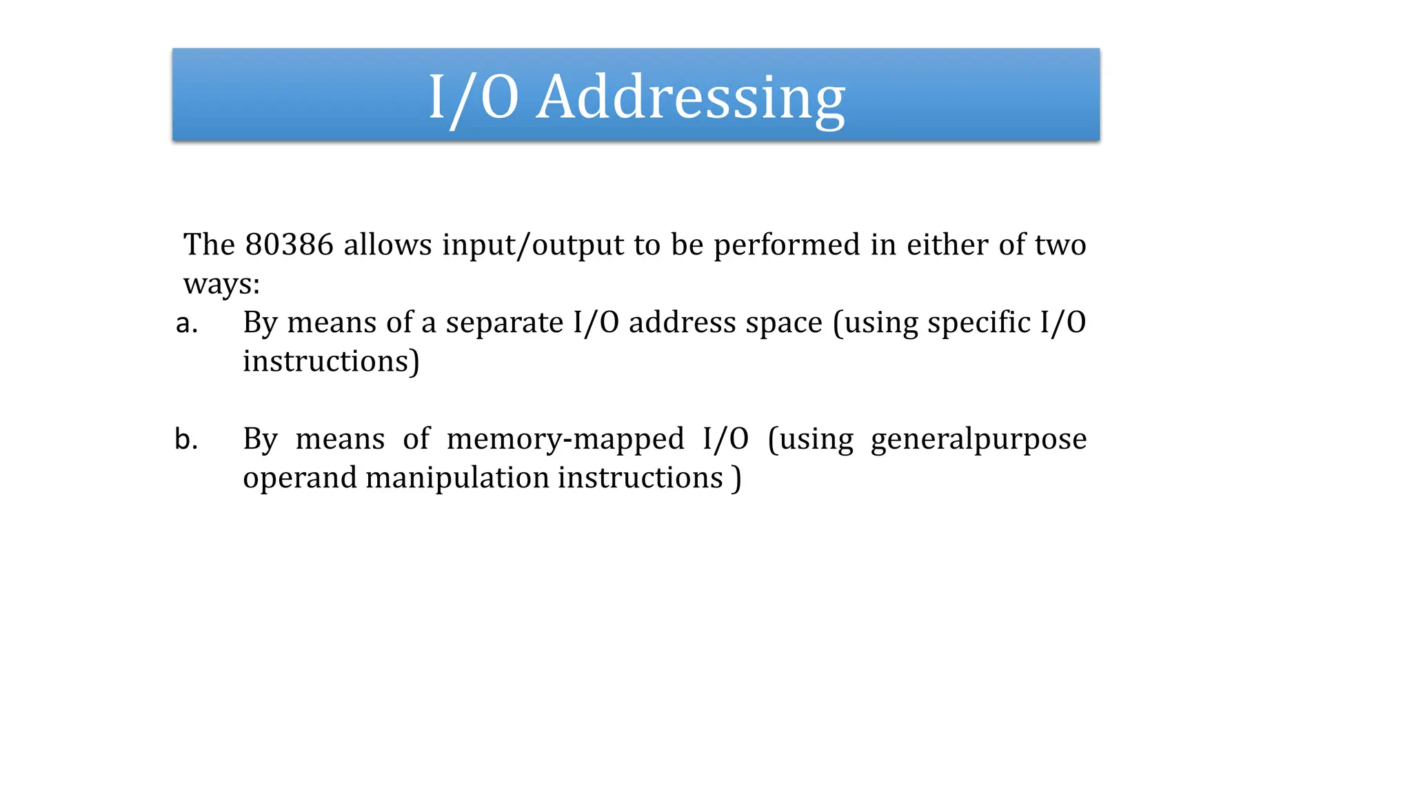 I/O Addressing
The 80386 allows input/output to be performed in either of two
ways:
a. By means of a separate I/O address space (using specific I/O
instructions)
b. By means of memory-mapped I/O (using generalpurpose
operand manipulation instructions )
 