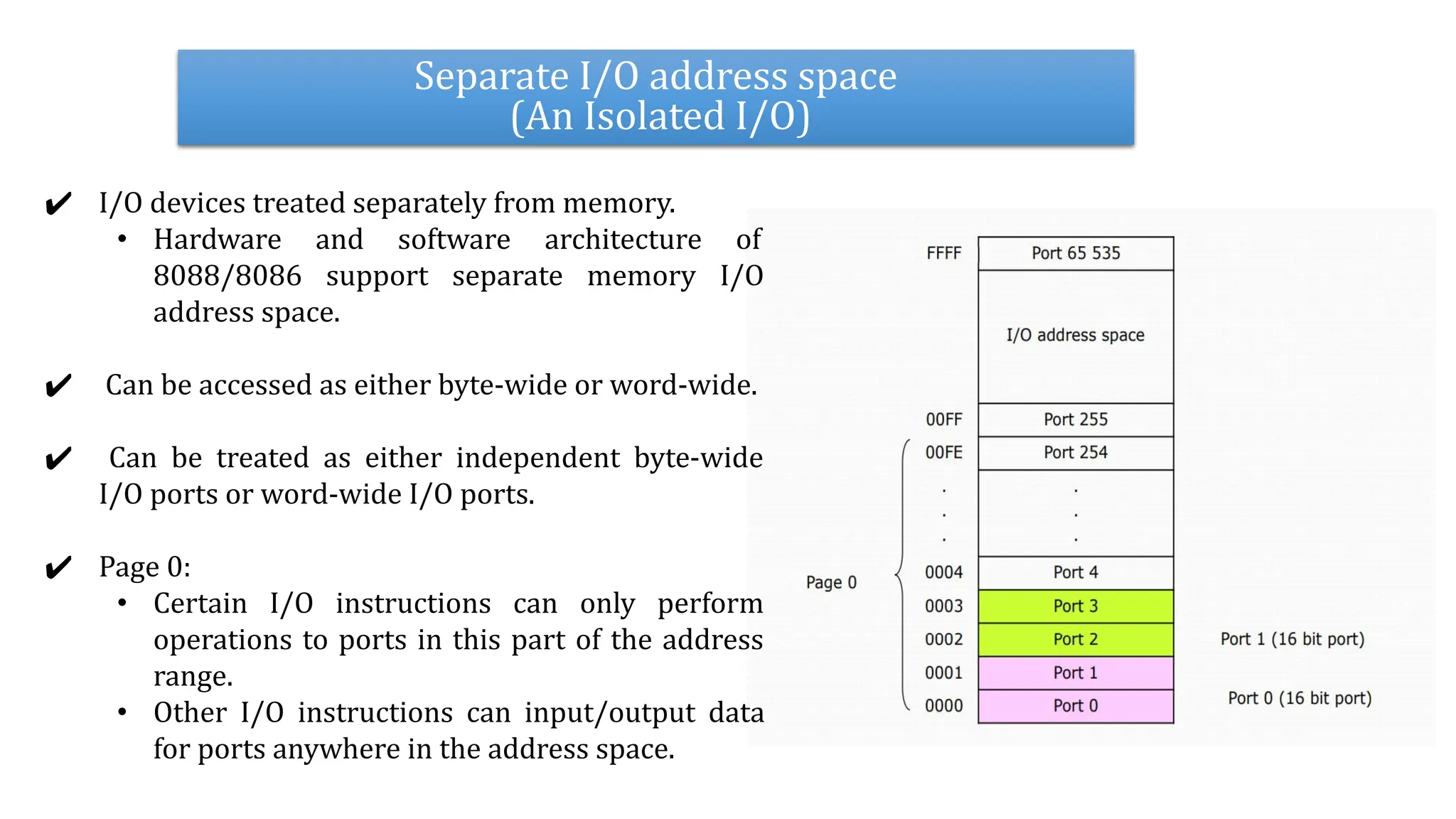 Separate I/O address space
(An Isolated I/O)
✔ I/O devices treated separately from memory.
• Hardware and software architecture of
8088/8086 support separate memory I/O
address space.
✔ Can be accessed as either byte-wide or word-wide.
✔ Can be treated as either independent byte-wide
I/O ports or word-wide I/O ports.
✔ Page 0:
• Certain I/O instructions can only perform
operations to ports in this part of the address
range.
• Other I/O instructions can input/output data
for ports anywhere in the address space.
 