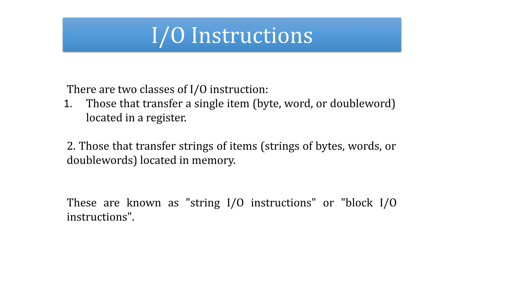 I/O Instructions
There are two classes of I/O instruction:
1. Those that transfer a single item (byte, word, or doubleword)
located in a register.
2. Those that transfer strings of items (strings of bytes, words, or
doublewords) located in memory.
These are known as "string I/O instructions" or "block I/O
instructions".
 