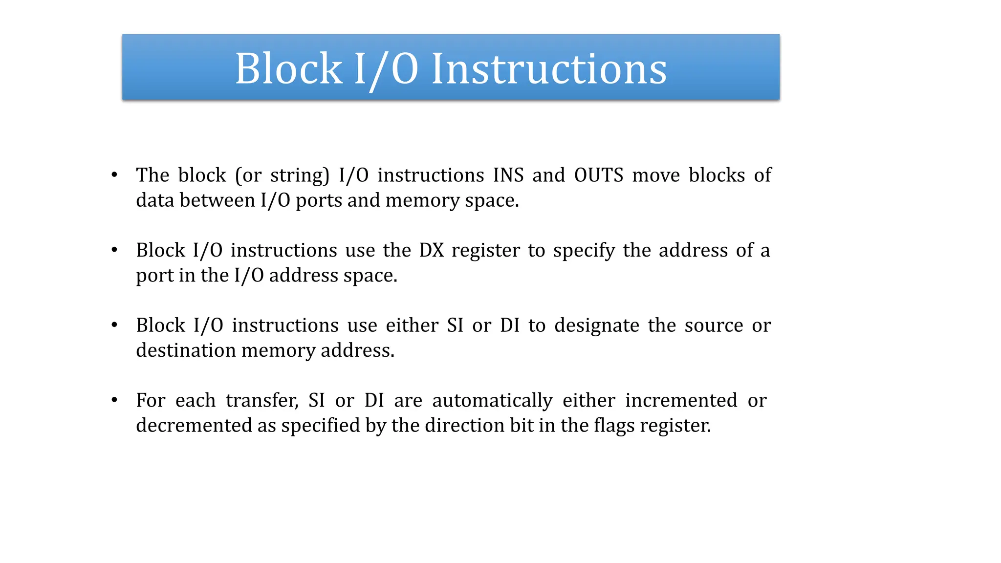 Block I/O Instructions
• The block (or string) I/O instructions INS and OUTS move blocks of
data between I/O ports and memory space.
• Block I/O instructions use the DX register to specify the address of a
port in the I/O address space.
• Block I/O instructions use either SI or DI to designate the source or
destination memory address.
• For each transfer, SI or DI are automatically either incremented or
decremented as specified by the direction bit in the flags register.
 