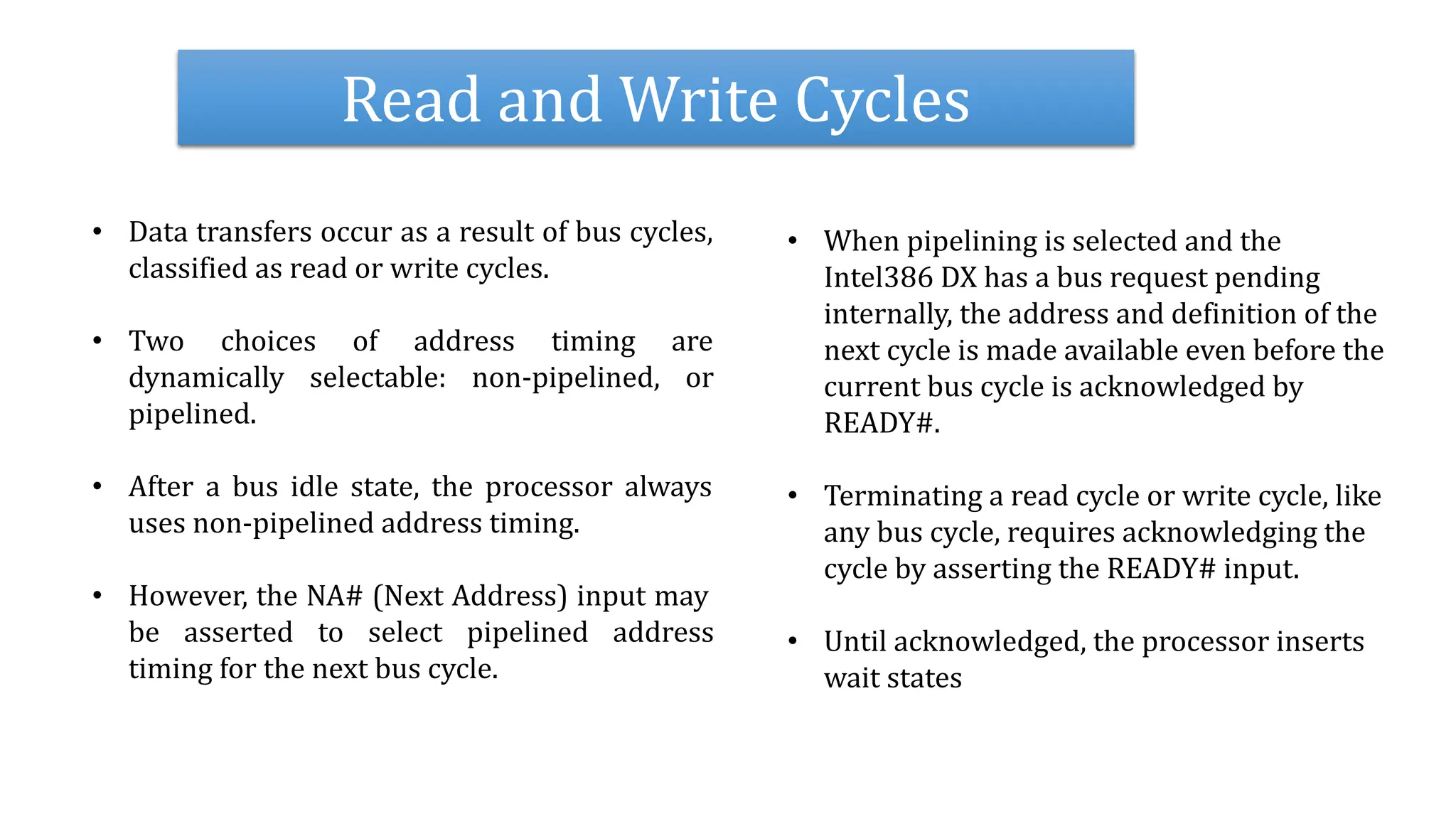 Read and Write Cycles
• Data transfers occur as a result of bus cycles,
classified as read or write cycles.
• Two choices of address timing are
dynamically selectable: non-pipelined, or
pipelined.
• After a bus idle state, the processor always
uses non-pipelined address timing.
• However, the NA# (Next Address) input may
be asserted to select pipelined address
timing for the next bus cycle.
• When pipelining is selected and the
Intel386 DX has a bus request pending
internally, the address and definition of the
next cycle is made available even before the
current bus cycle is acknowledged by
READY#.
• Terminating a read cycle or write cycle, like
any bus cycle, requires acknowledging the
cycle by asserting the READY# input.
• Until acknowledged, the processor inserts
wait states
 