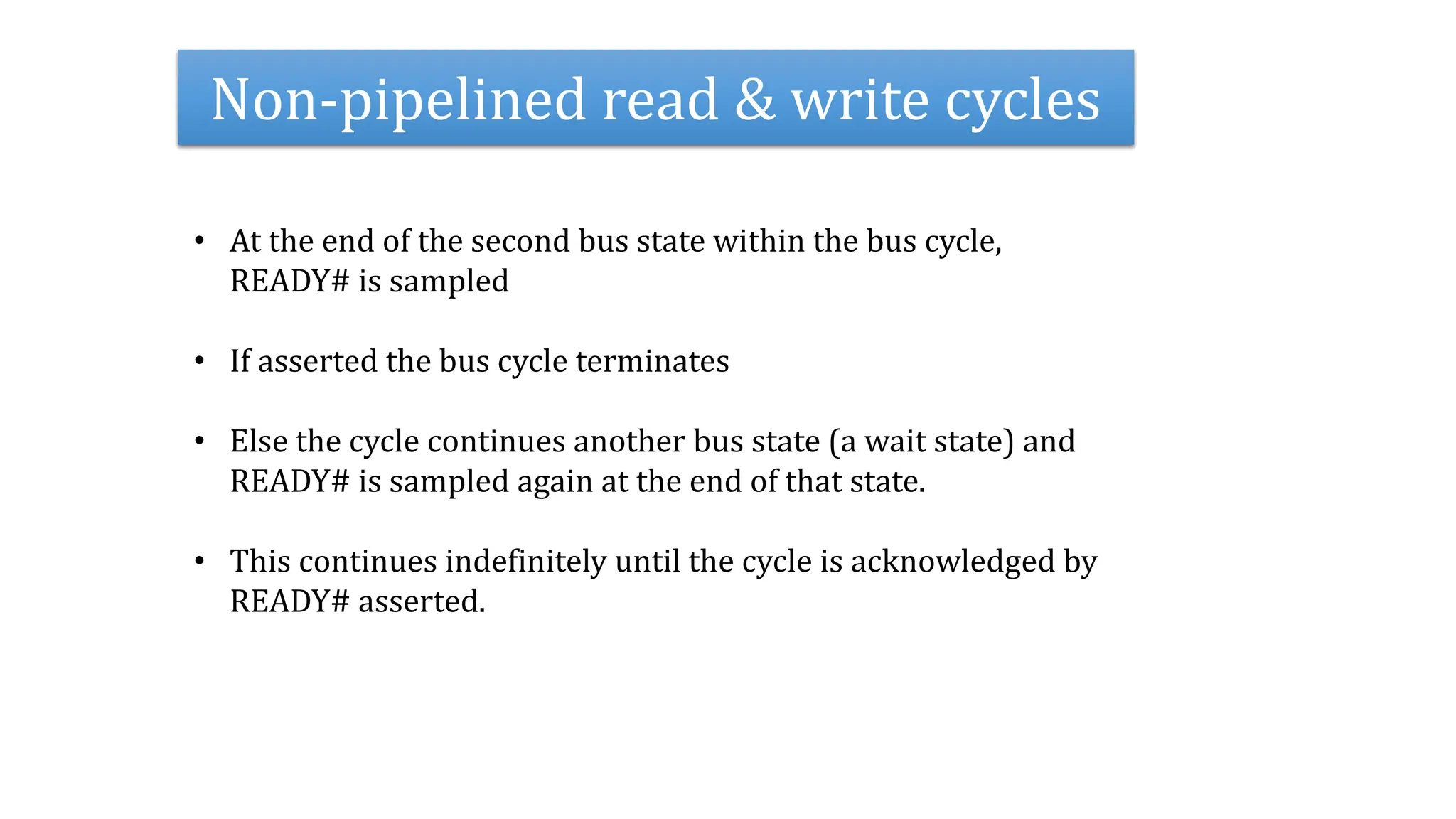 Non-pipelined read & write cycles
• At the end of the second bus state within the bus cycle,
READY# is sampled
• If asserted the bus cycle terminates
• Else the cycle continues another bus state (a wait state) and
READY# is sampled again at the end of that state.
• This continues indefinitely until the cycle is acknowledged by
READY# asserted.
 