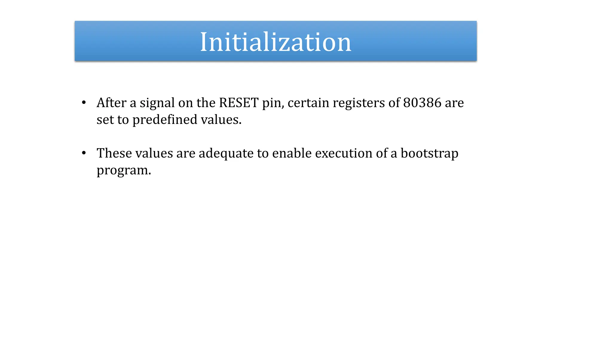Initialization
• After a signal on the RESET pin, certain registers of 80386 are
set to predefined values.
• These values are adequate to enable execution of a bootstrap
program.
 