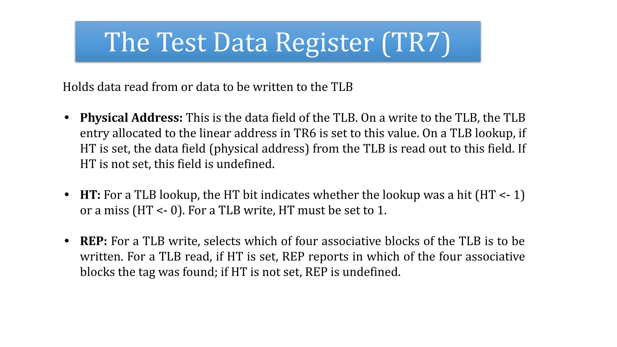 The Test Data Register (TR7)
Holds data read from or data to be written to the TLB
• Physical Address: This is the data field of the TLB. On a write to the TLB, the TLB
entry allocated to the linear address in TR6 is set to this value. On a TLB lookup, if
HT is set, the data field (physical address) from the TLB is read out to this field. If
HT is not set, this field is undefined.
• HT: For a TLB lookup, the HT bit indicates whether the lookup was a hit (HT <- 1)
or a miss (HT <- 0). For a TLB write, HT must be set to 1.
• REP: For a TLB write, selects which of four associative blocks of the TLB is to be
written. For a TLB read, if HT is set, REP reports in which of the four associative
blocks the tag was found; if HT is not set, REP is undefined.
 