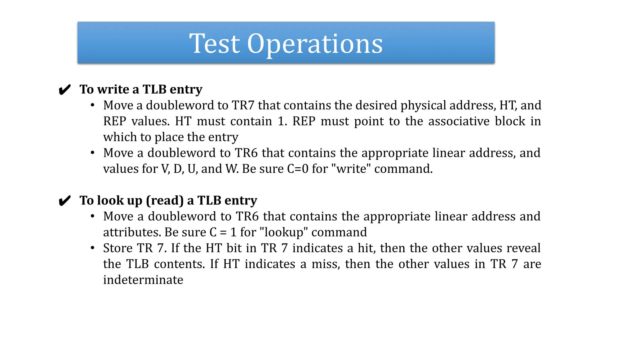 Test Operations
✔ To write a TLB entry
• Move a doubleword to TR7 that contains the desired physical address, HT, and
REP values. HT must contain 1. REP must point to the associative block in
which to place the entry
• Move a doubleword to TR6 that contains the appropriate linear address, and
values for V, D, U, and W. Be sure C=0 for "write" command.
✔ To look up (read) a TLB entry
• Move a doubleword to TR6 that contains the appropriate linear address and
attributes. Be sure C = 1 for "lookup" command
• Store TR 7. If the HT bit in TR 7 indicates a hit, then the other values reveal
the TLB contents. If HT indicates a miss, then the other values in TR 7 are
indeterminate
 