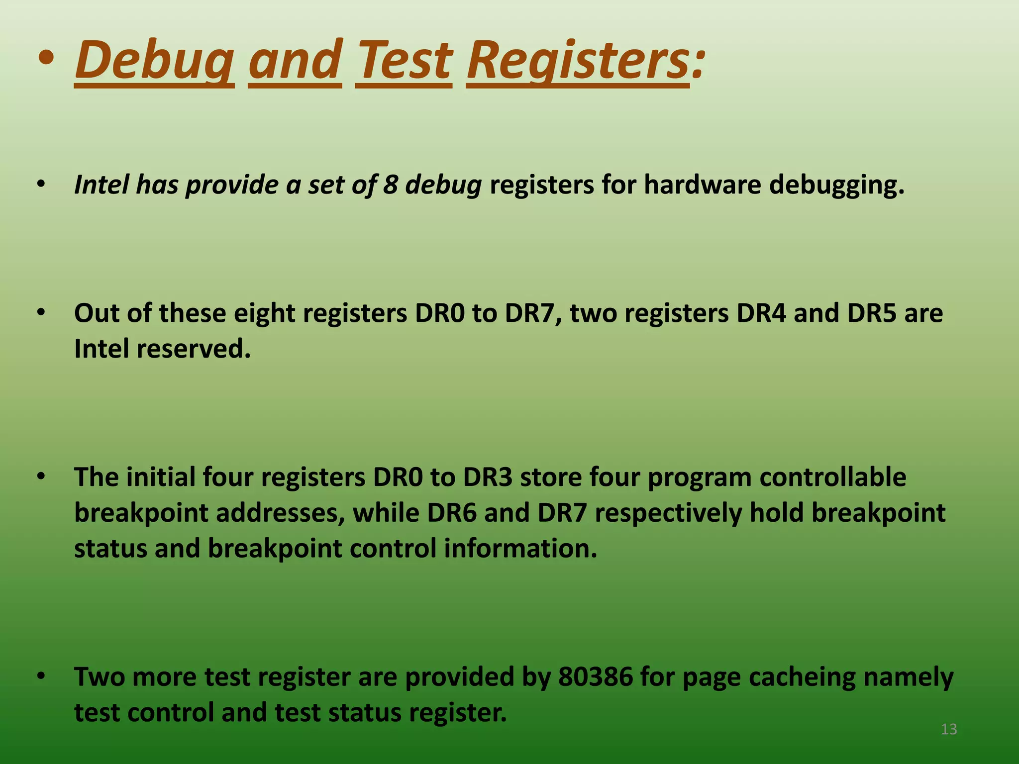 • Debug and Test Registers:
• Intel has provide a set of 8 debug registers for hardware debugging.



• Out of these eight registers DR0 to DR7, two registers DR4 and DR5 are
  Intel reserved.



• The initial four registers DR0 to DR3 store four program controllable
  breakpoint addresses, while DR6 and DR7 respectively hold breakpoint
  status and breakpoint control information.



• Two more test register are provided by 80386 for page cacheing namely
  test control and test status register.                              13
 