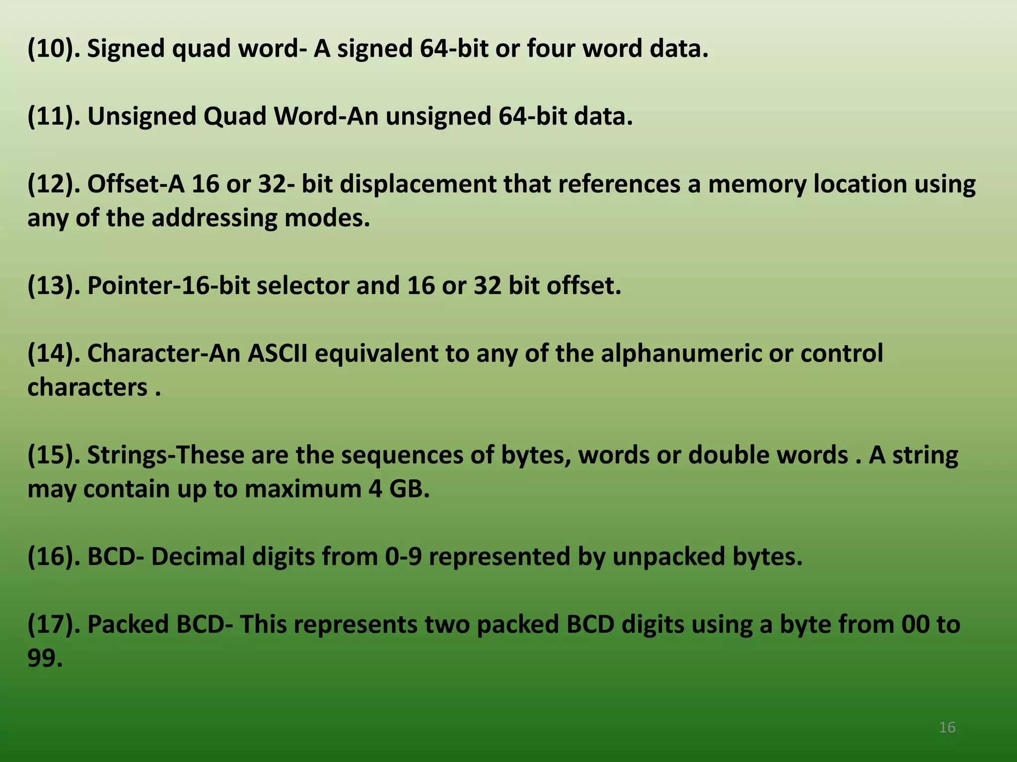 (10). Signed quad word- A signed 64-bit or four word data.

(11). Unsigned Quad Word-An unsigned 64-bit data.

(12). Offset-A 16 or 32- bit displacement that references a memory location using
any of the addressing modes.

(13). Pointer-16-bit selector and 16 or 32 bit offset.

(14). Character-An ASCII equivalent to any of the alphanumeric or control
characters .

(15). Strings-These are the sequences of bytes, words or double words . A string
may contain up to maximum 4 GB.

(16). BCD- Decimal digits from 0-9 represented by unpacked bytes.

(17). Packed BCD- This represents two packed BCD digits using a byte from 00 to
99.

                                                                              16
 