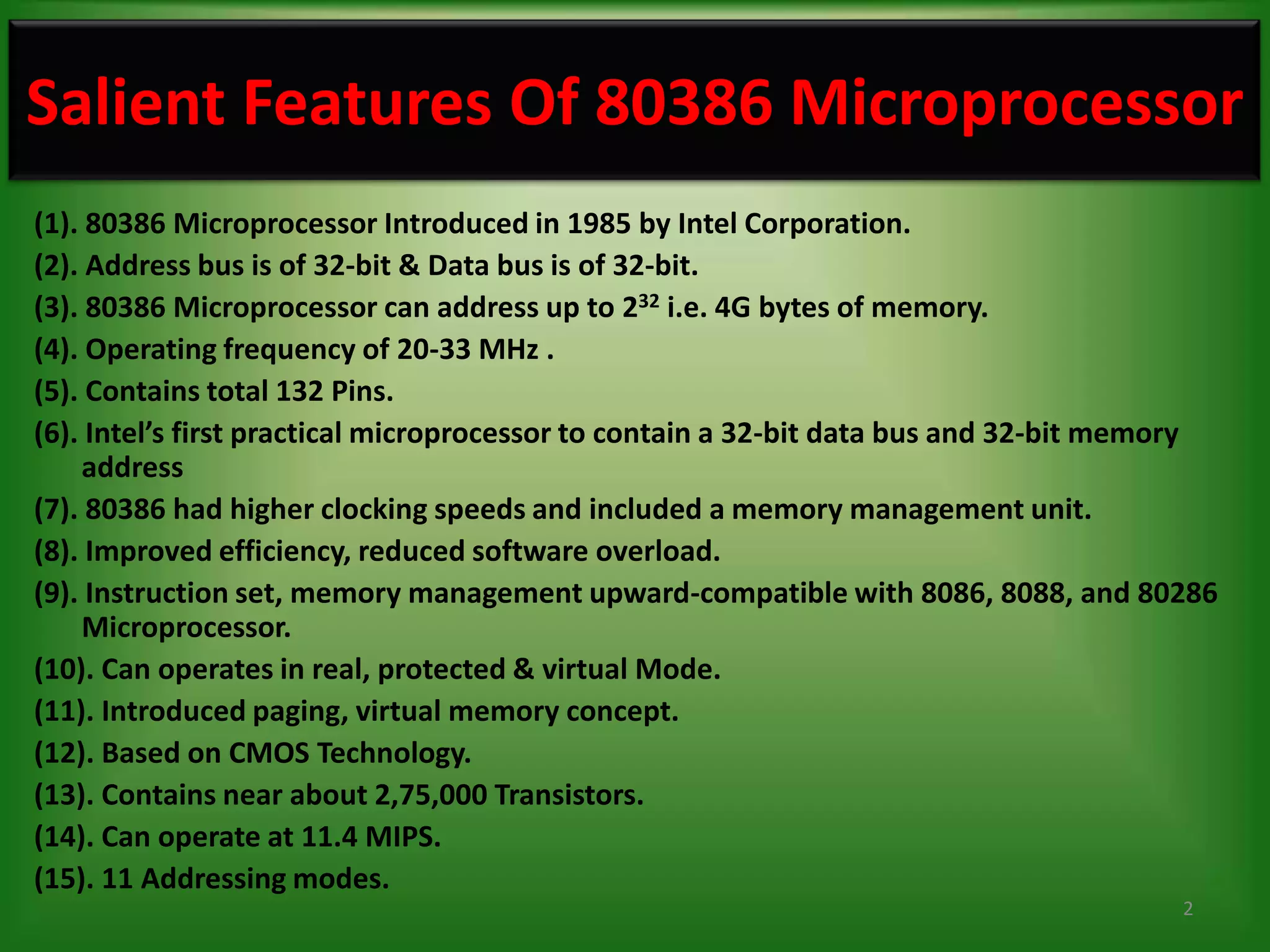 Salient Features Of 80386 Microprocessor
(1). 80386 Microprocessor Introduced in 1985 by Intel Corporation.
(2). Address bus is of 32-bit & Data bus is of 32-bit.
(3). 80386 Microprocessor can address up to 232 i.e. 4G bytes of memory.
(4). Operating frequency of 20-33 MHz .
(5). Contains total 132 Pins.
(6). Intel’s first practical microprocessor to contain a 32-bit data bus and 32-bit memory
    address
(7). 80386 had higher clocking speeds and included a memory management unit.
(8). Improved efficiency, reduced software overload.
(9). Instruction set, memory management upward-compatible with 8086, 8088, and 80286
    Microprocessor.
(10). Can operates in real, protected & virtual Mode.
(11). Introduced paging, virtual memory concept.
(12). Based on CMOS Technology.
(13). Contains near about 2,75,000 Transistors.
(14). Can operate at 11.4 MIPS.
(15). 11 Addressing modes.
                                                                                       2
 
