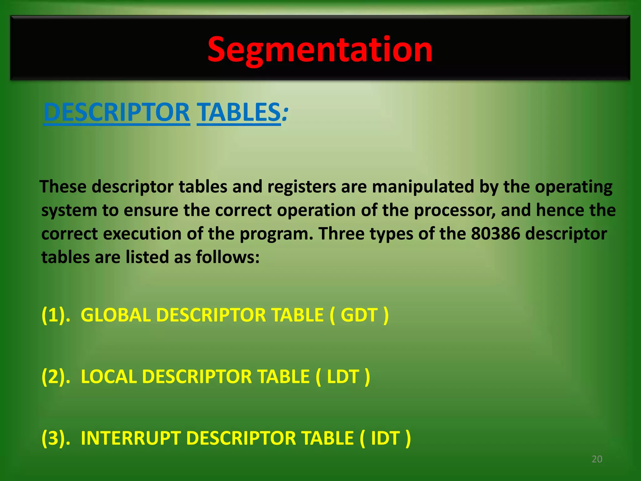 Segmentation
DESCRIPTOR TABLES:

These descriptor tables and registers are manipulated by the operating
system to ensure the correct operation of the processor, and hence the
correct execution of the program. Three types of the 80386 descriptor
tables are listed as follows:

(1). GLOBAL DESCRIPTOR TABLE ( GDT )

(2). LOCAL DESCRIPTOR TABLE ( LDT )

(3). INTERRUPT DESCRIPTOR TABLE ( IDT )
                                                                   20
 