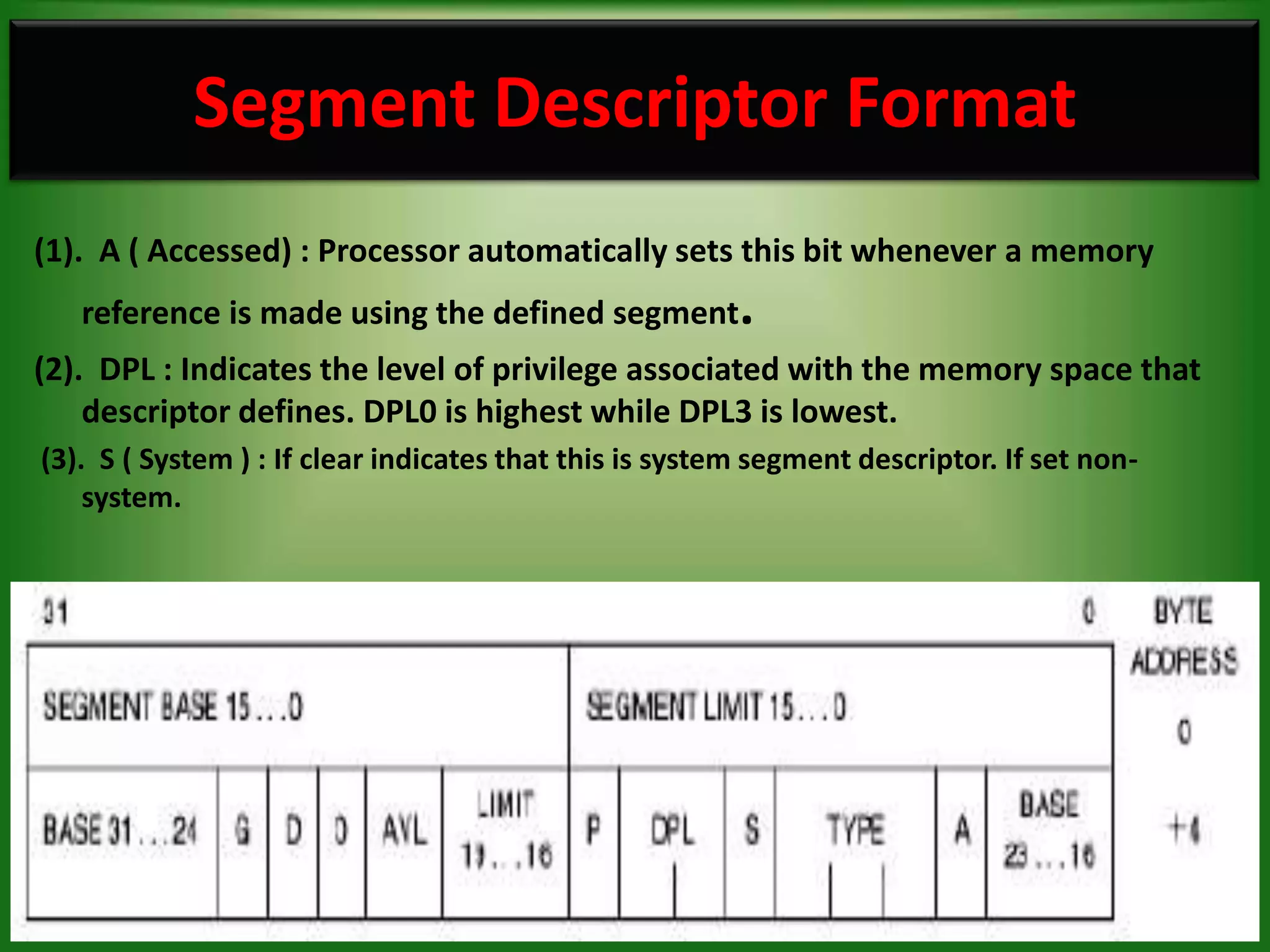 Segment Descriptor Format
(1). A ( Accessed) : Processor automatically sets this bit whenever a memory
   reference is made using the defined segment           .
(2). DPL : Indicates the level of privilege associated with the memory space that
    descriptor defines. DPL0 is highest while DPL3 is lowest.
(3). S ( System ) : If clear indicates that this is system segment descriptor. If set non-
    system.




                                                                                             22
 