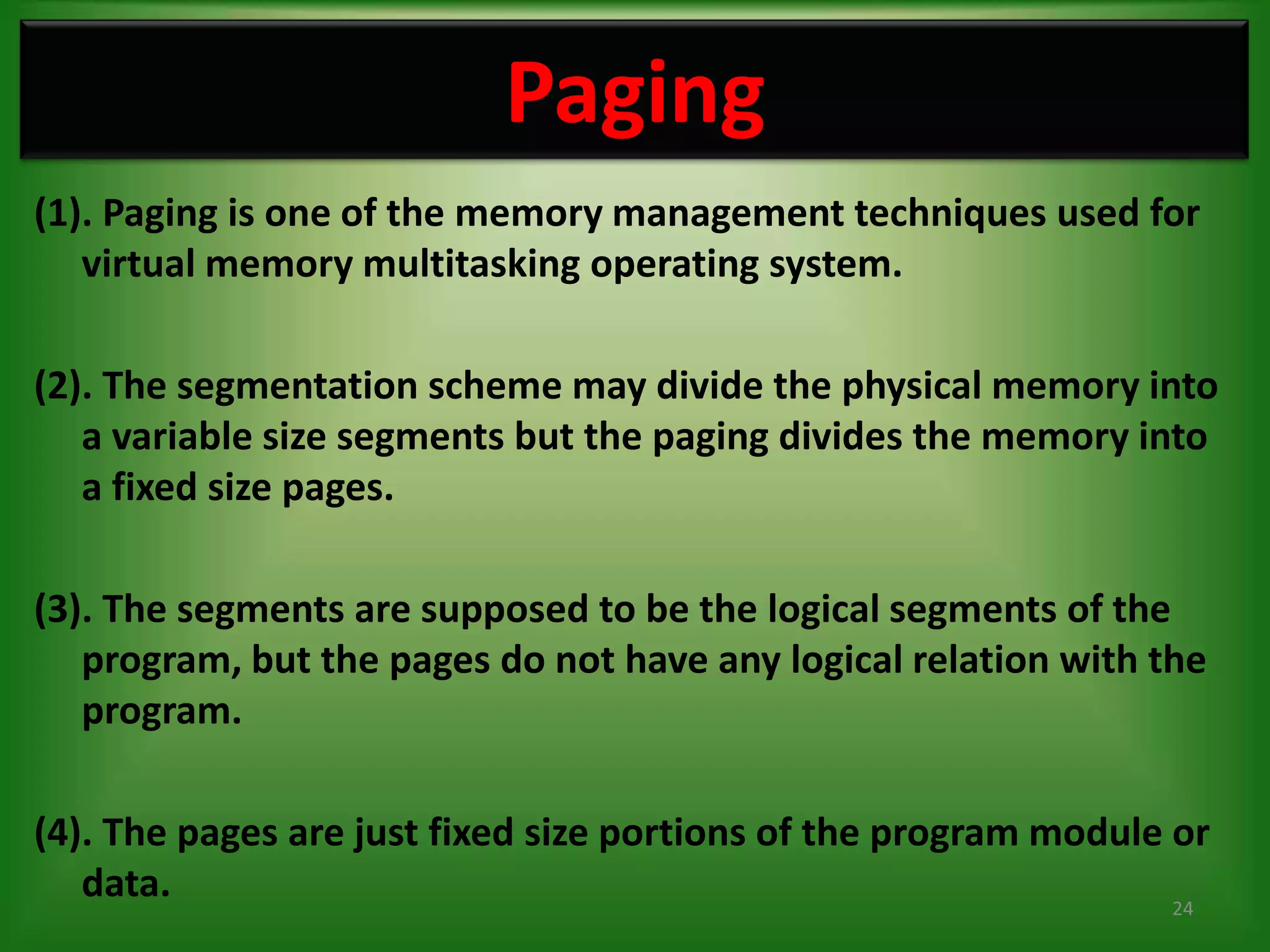 Paging
(1). Paging is one of the memory management techniques used for
   virtual memory multitasking operating system.

(2). The segmentation scheme may divide the physical memory into
   a variable size segments but the paging divides the memory into
   a fixed size pages.

(3). The segments are supposed to be the logical segments of the
   program, but the pages do not have any logical relation with the
   program.

(4). The pages are just fixed size portions of the program module or
   data.                                                          24
 
