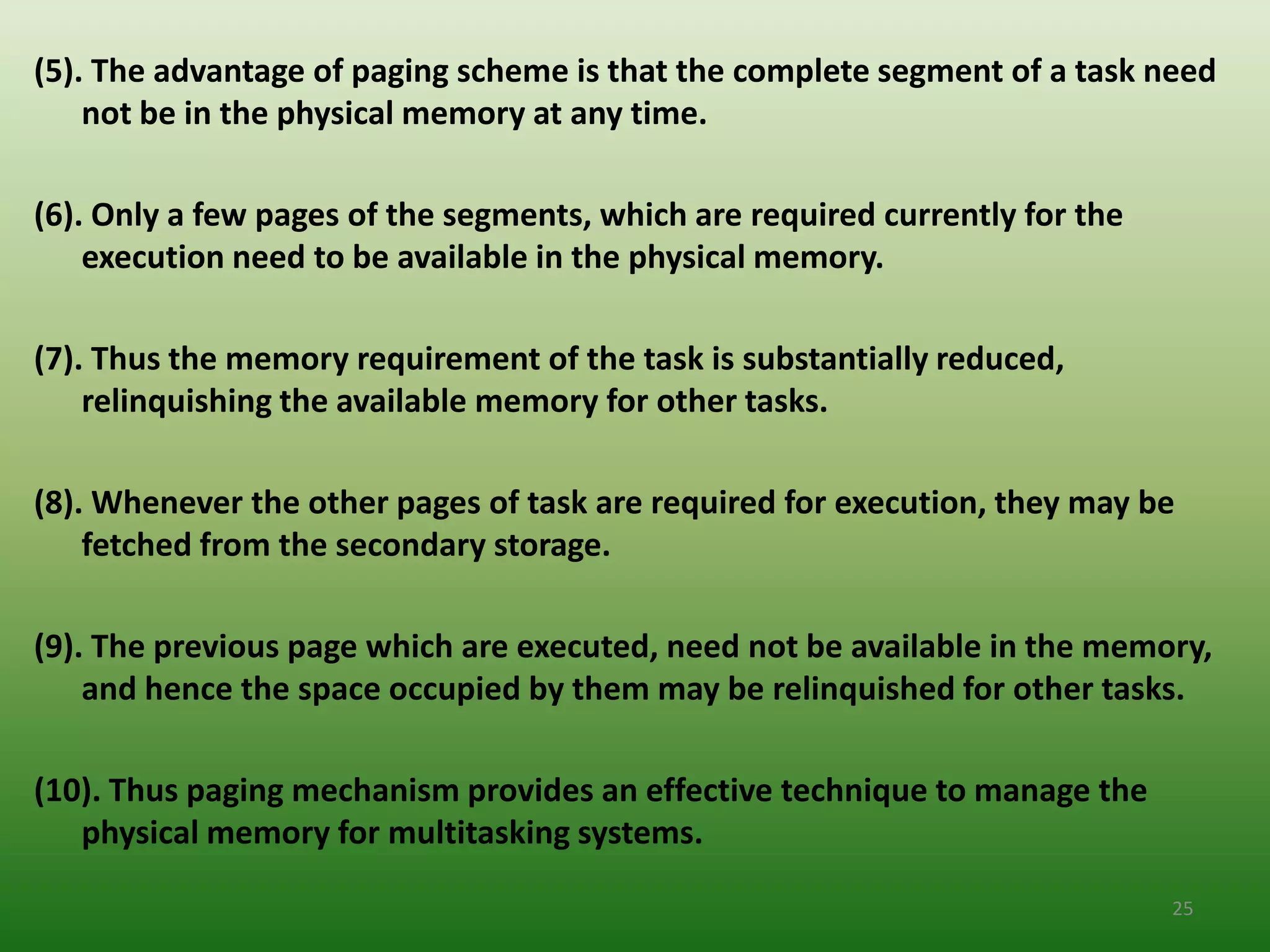 (5). The advantage of paging scheme is that the complete segment of a task need
    not be in the physical memory at any time.

(6). Only a few pages of the segments, which are required currently for the
    execution need to be available in the physical memory.

(7). Thus the memory requirement of the task is substantially reduced,
    relinquishing the available memory for other tasks.

(8). Whenever the other pages of task are required for execution, they may be
    fetched from the secondary storage.

(9). The previous page which are executed, need not be available in the memory,
    and hence the space occupied by them may be relinquished for other tasks.

(10). Thus paging mechanism provides an effective technique to manage the
   physical memory for multitasking systems.

                                                                              25
 