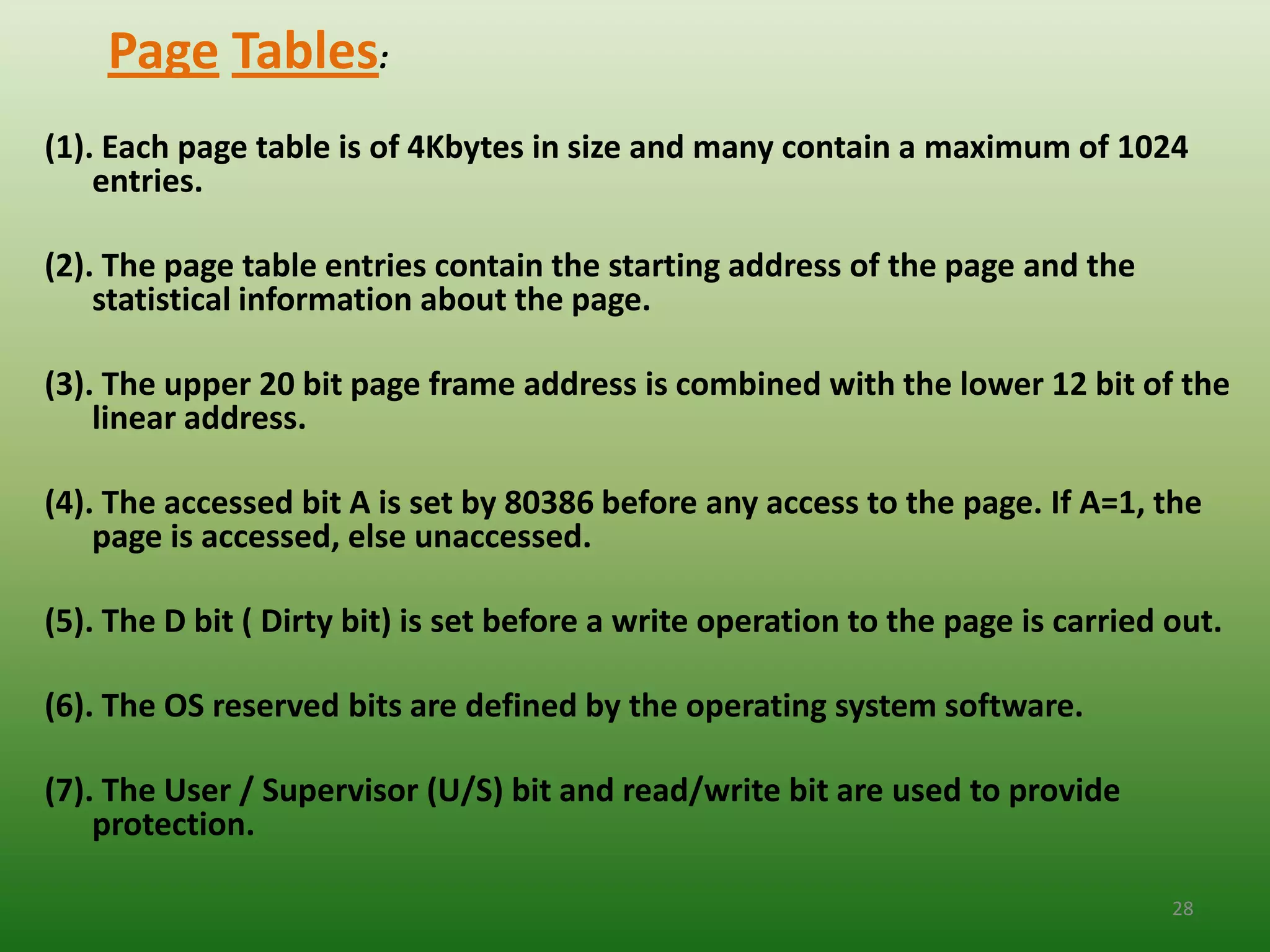 Page Tables:
(1). Each page table is of 4Kbytes in size and many contain a maximum of 1024
    entries.

(2). The page table entries contain the starting address of the page and the
    statistical information about the page.

(3). The upper 20 bit page frame address is combined with the lower 12 bit of the
    linear address.

(4). The accessed bit A is set by 80386 before any access to the page. If A=1, the
    page is accessed, else unaccessed.

(5). The D bit ( Dirty bit) is set before a write operation to the page is carried out.

(6). The OS reserved bits are defined by the operating system software.

(7). The User / Supervisor (U/S) bit and read/write bit are used to provide
    protection.

                                                                                   28
 