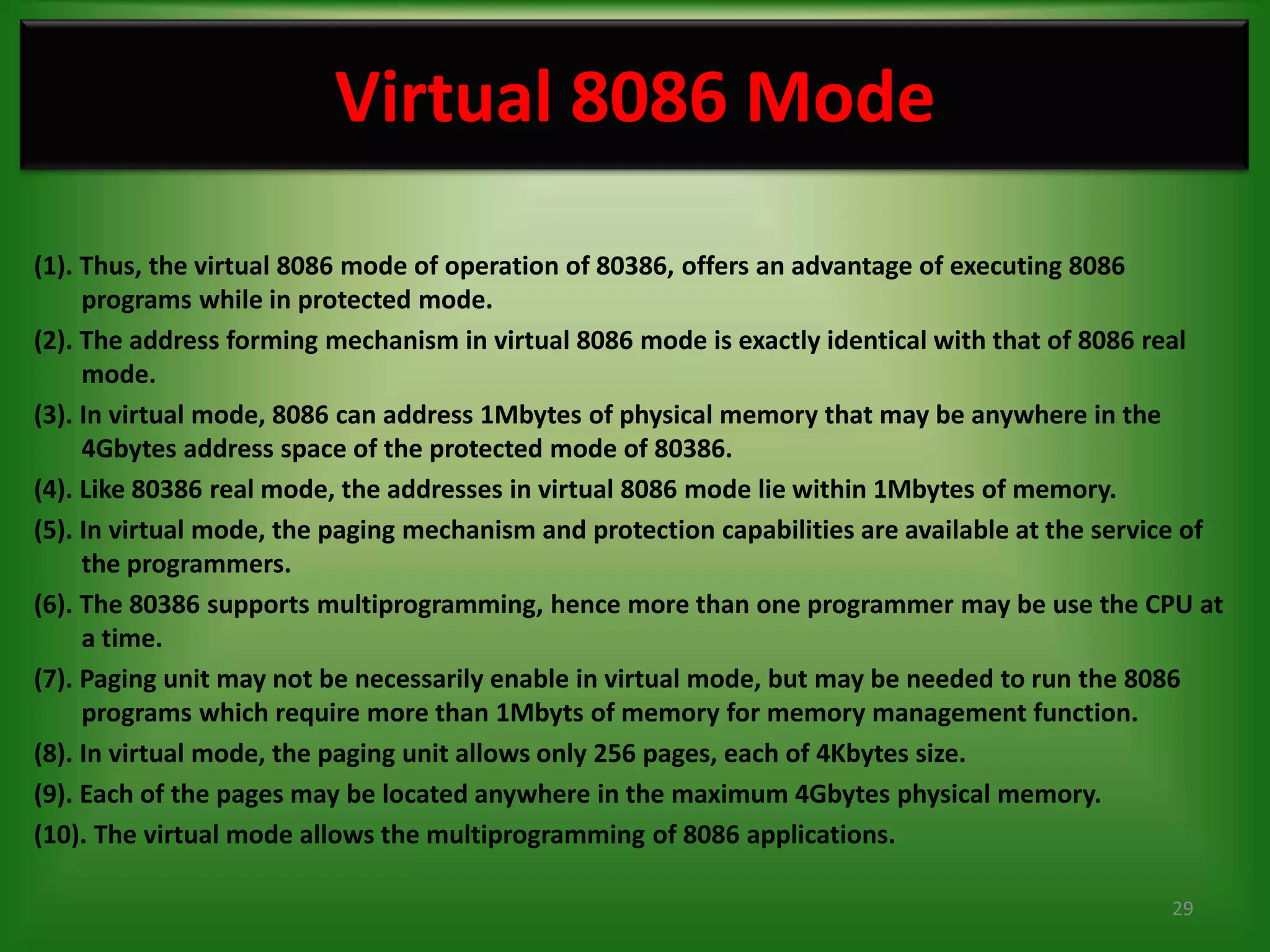 Virtual 8086 Mode
(1). Thus, the virtual 8086 mode of operation of 80386, offers an advantage of executing 8086
     programs while in protected mode.
(2). The address forming mechanism in virtual 8086 mode is exactly identical with that of 8086 real
     mode.
(3). In virtual mode, 8086 can address 1Mbytes of physical memory that may be anywhere in the
     4Gbytes address space of the protected mode of 80386.
(4). Like 80386 real mode, the addresses in virtual 8086 mode lie within 1Mbytes of memory.
(5). In virtual mode, the paging mechanism and protection capabilities are available at the service of
     the programmers.
(6). The 80386 supports multiprogramming, hence more than one programmer may be use the CPU at
     a time.
(7). Paging unit may not be necessarily enable in virtual mode, but may be needed to run the 8086
     programs which require more than 1Mbyts of memory for memory management function.
(8). In virtual mode, the paging unit allows only 256 pages, each of 4Kbytes size.
(9). Each of the pages may be located anywhere in the maximum 4Gbytes physical memory.
(10). The virtual mode allows the multiprogramming of 8086 applications.

                                                                                                 29
 