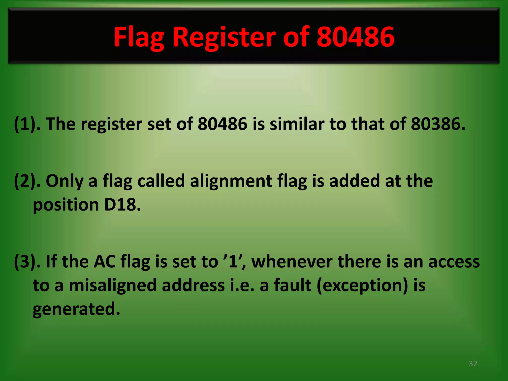 Flag Register of 80486

(1). The register set of 80486 is similar to that of 80386.

(2). Only a flag called alignment flag is added at the
  position D18.

(3). If the AC flag is set to ’1’, whenever there is an access
  to a misaligned address i.e. a fault (exception) is
  generated.

                                                              32
 