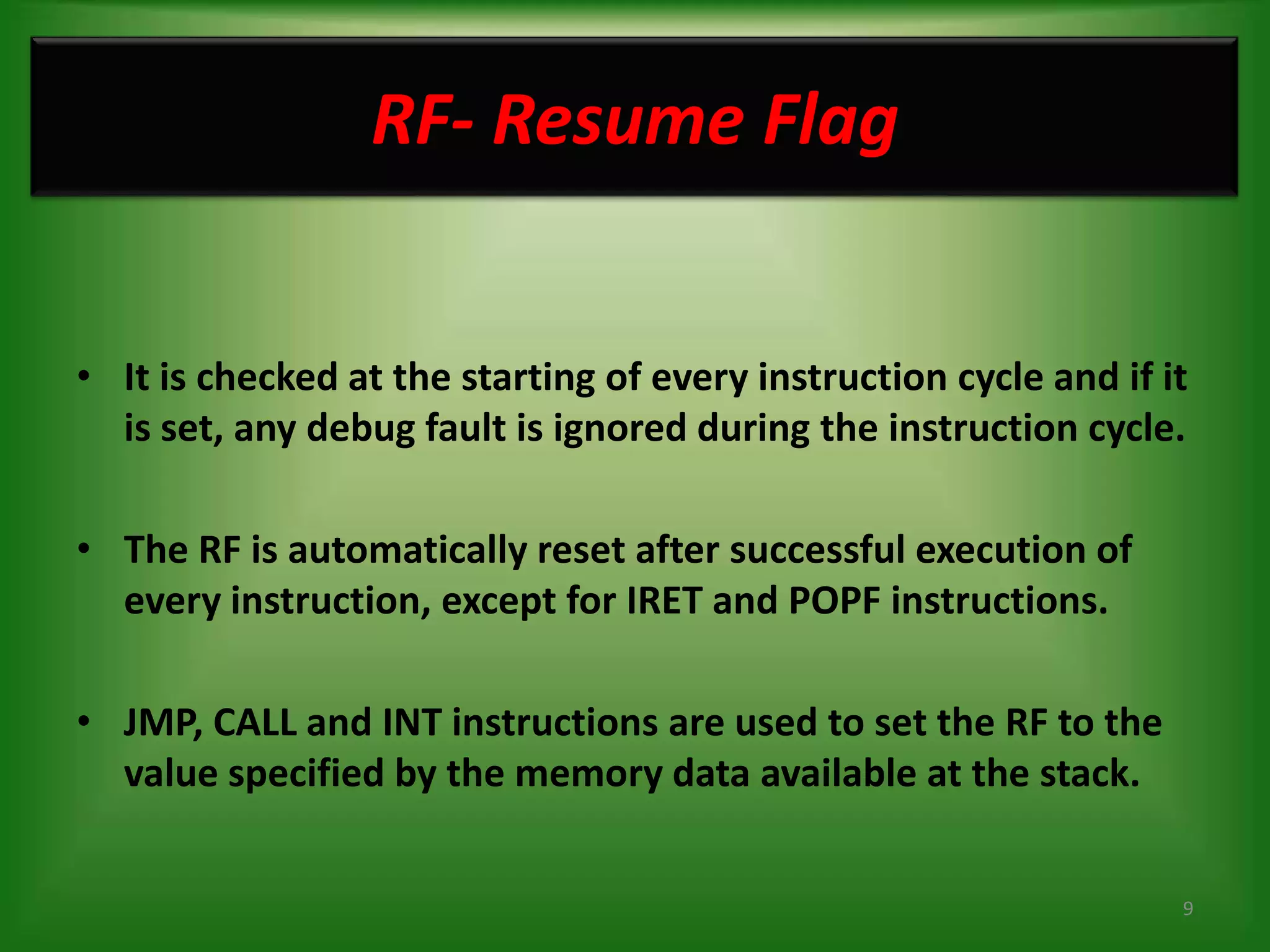 RF- Resume Flag


• It is checked at the starting of every instruction cycle and if it
  is set, any debug fault is ignored during the instruction cycle.

• The RF is automatically reset after successful execution of
  every instruction, except for IRET and POPF instructions.

• JMP, CALL and INT instructions are used to set the RF to the
  value specified by the memory data available at the stack.


                                                                   9
 