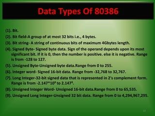 Data Types Of 80386
(1). Bit.
(2). Bit field-A group of at most 32 bits i.e., 4 bytes.
(3). Bit string- A string of continuous bits of maximum 4Gbytes length.
(4). Signed Byte- Signed byte data. Sign of the operand depends upon its most
    significant bit. If it is 0, then the number is positive. else it is negative. Range
    is from -128 to 127.
(5). Unsigned Byte-Unsigned byte data.Range from 0 to 255.
(6). Integer word- Signed 16-bit data. Range from -32,768 to 32,767.
(7). Long Integer-32-bit signed data that is represented in 2's complement form.
    Range is from -2.147*109 to 2.1479.
(8). Unsigned Integer Word- Unsigned 16-bit data.Range from 0 to 65,535.
(9). Unsigned Long Integer-Unsigned 32 bit data. Range from 0 to 4,294,967,295.


                                                                                    15
 