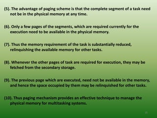 (5). The advantage of paging scheme is that the complete segment of a task need
    not be in the physical memory at any time.

(6). Only a few pages of the segments, which are required currently for the
    execution need to be available in the physical memory.

(7). Thus the memory requirement of the task is substantially reduced,
    relinquishing the available memory for other tasks.

(8). Whenever the other pages of task are required for execution, they may be
    fetched from the secondary storage.

(9). The previous page which are executed, need not be available in the memory,
    and hence the space occupied by them may be relinquished for other tasks.

(10). Thus paging mechanism provides an effective technique to manage the
   physical memory for multitasking systems.

                                                                              25
 