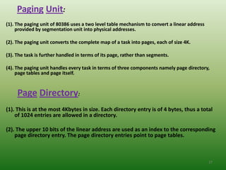 Paging Unit:
(1). The paging unit of 80386 uses a two level table mechanism to convert a linear address
     provided by segmentation unit into physical addresses.

(2). The paging unit converts the complete map of a task into pages, each of size 4K.

(3). The task is further handled in terms of its page, rather than segments.

(4). The paging unit handles every task in terms of three components namely page directory,
     page tables and page itself.


     Page Directory:
(1). This is at the most 4Kbytes in size. Each directory entry is of 4 bytes, thus a total
    of 1024 entries are allowed in a directory.

(2). The upper 10 bits of the linear address are used as an index to the corresponding
    page directory entry. The page directory entries point to page tables.



                                                                                             27
 