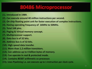 80486 Microprocessor
(1). Introduced in 1989.
(2). Can execute around 40 million instructions per second.
(3). On chip floating point unit for faster execution of complex instructions.
(4). Having operating frequency of 16MHz to 50MHz.
(5). Total 168 pins.
(6). Paging & Virtual memory concept.
(7). Multiprocessor support.
(8). Data bus is of 32 bits.
(9). Address bus is of 32 bits.
(10). High speed data transfer.
(11). More than 1.2 million transistors.
(12). Can address up to 4 billion bytes of memory.
(13). Can operate in real & protected mode.
(14). Contains 80387 arithmetic co processor.
(15). Uses Pipelining i.e. can execute up to 1 instruction per clock cycle.
                                                                                 30
 