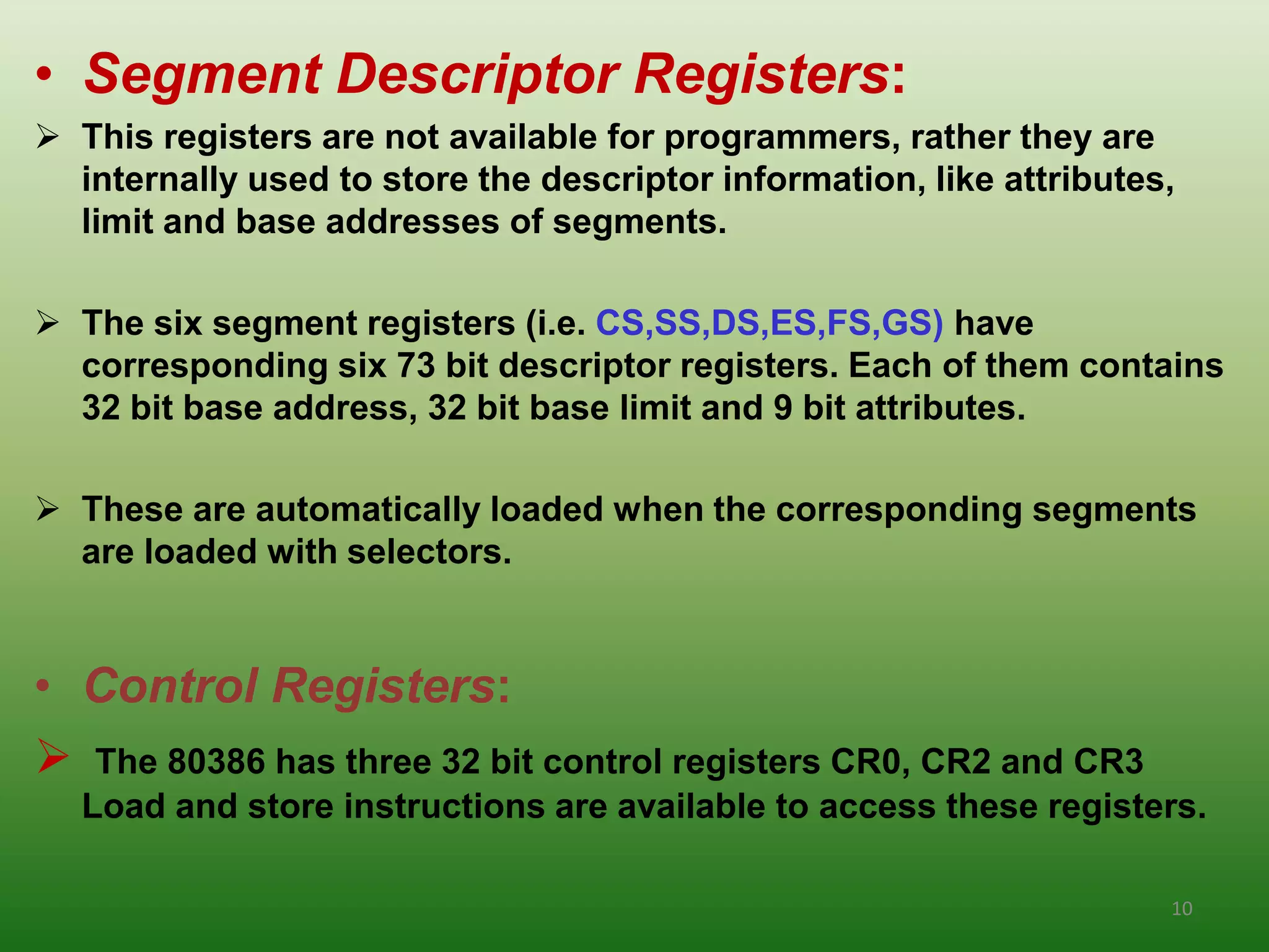 • Segment Descriptor Registers:
 This registers are not available for programmers, rather they are
  internally used to store the descriptor information, like attributes,
  limit and base addresses of segments.

 The six segment registers (i.e. CS,SS,DS,ES,FS,GS) have
  corresponding six 73 bit descriptor registers. Each of them contains
  32 bit base address, 32 bit base limit and 9 bit attributes.

 These are automatically loaded when the corresponding segments
  are loaded with selectors.


• Control Registers:
 The 80386 has three 32 bit control registers CR0, CR2 and CR3
  Load and store instructions are available to access these registers.

                                                                      10
 