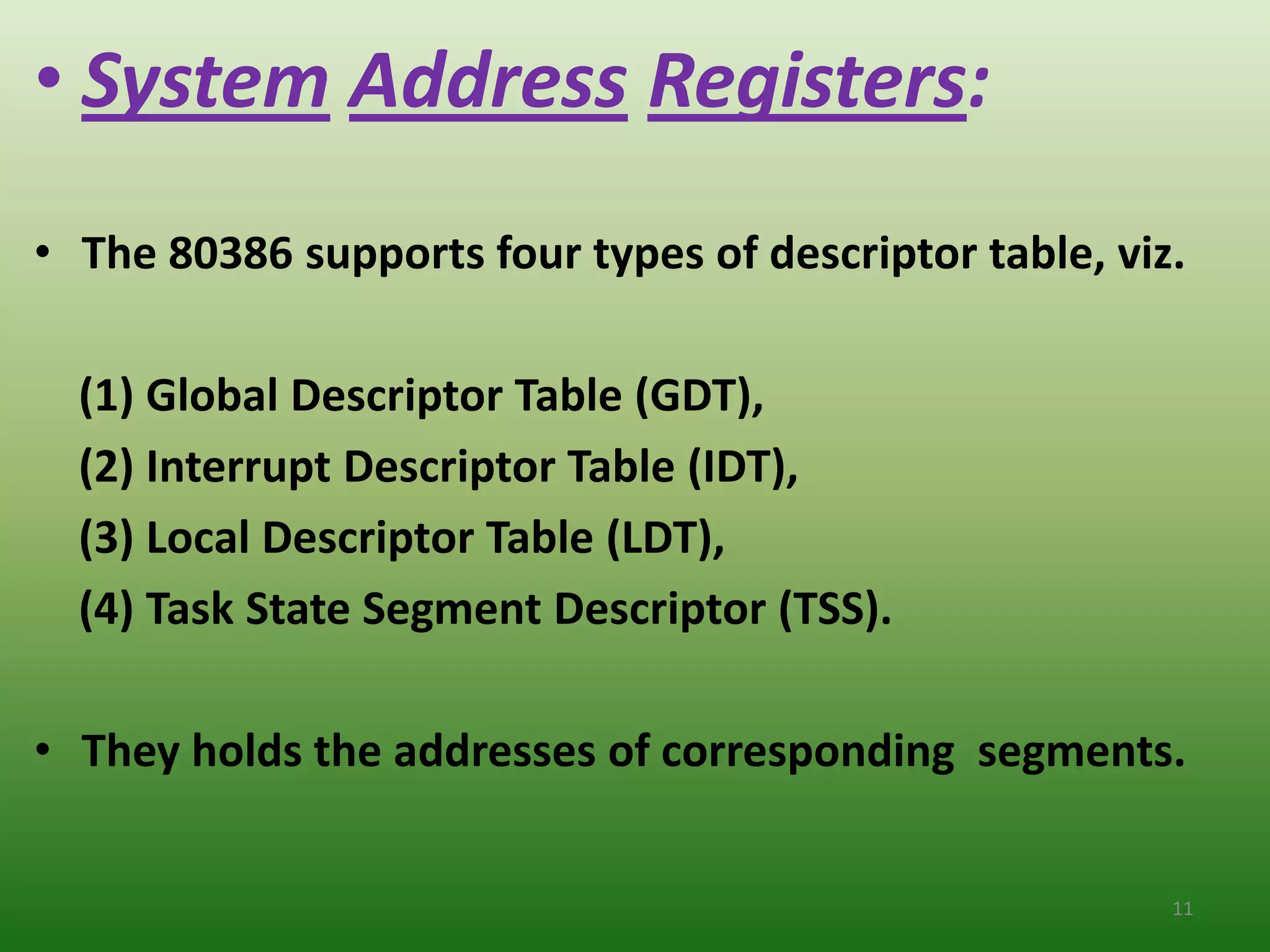 • System Address Registers:
• The 80386 supports four types of descriptor table, viz.

  (1) Global Descriptor Table (GDT),
  (2) Interrupt Descriptor Table (IDT),
  (3) Local Descriptor Table (LDT),
  (4) Task State Segment Descriptor (TSS).

• They holds the addresses of corresponding segments.


                                                        11
 