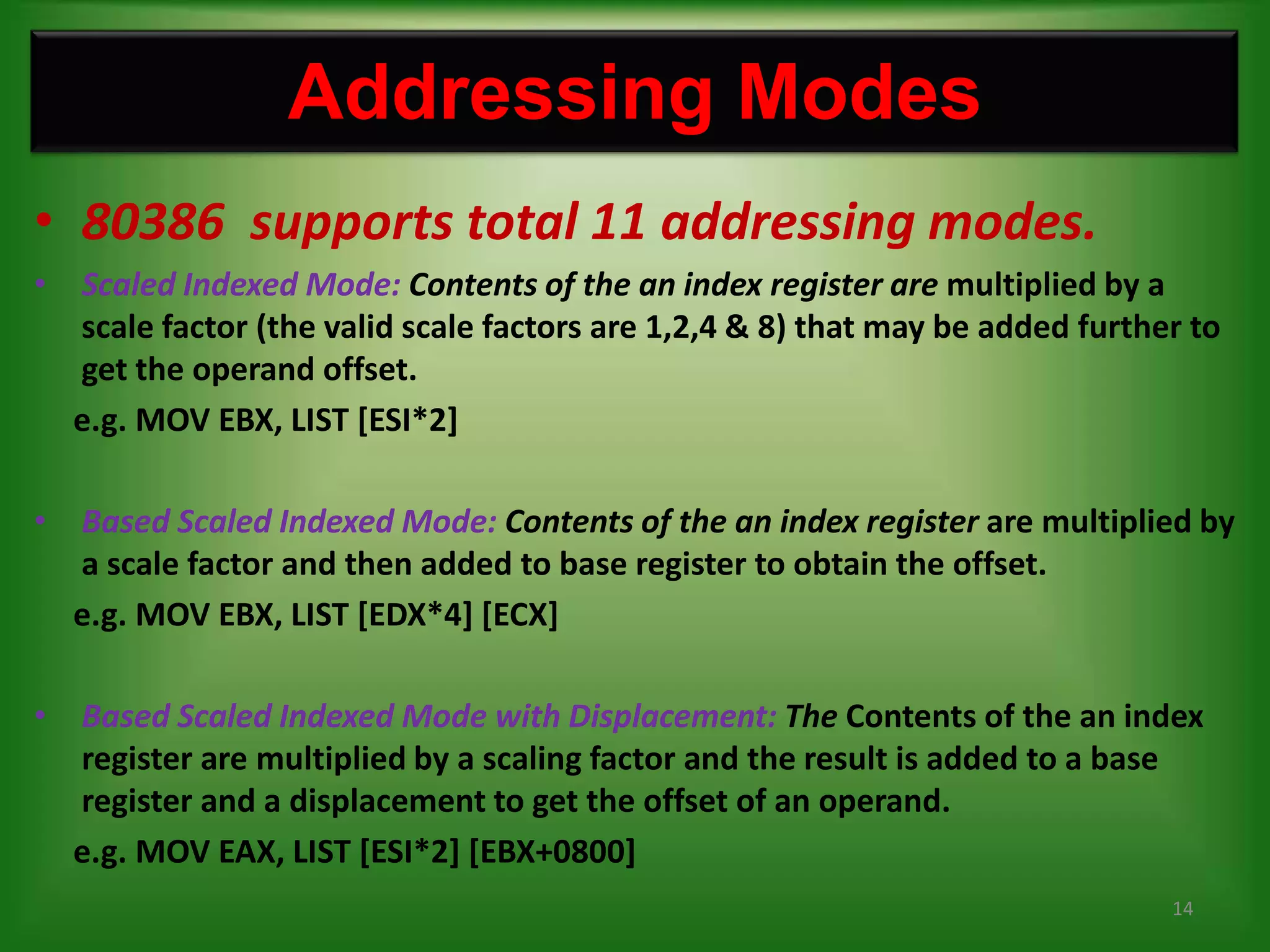 Addressing Modes
• 80386 supports total 11 addressing modes.
• Scaled Indexed Mode: Contents of the an index register are multiplied by a
  scale factor (the valid scale factors are 1,2,4 & 8) that may be added further to
  get the operand offset.
  e.g. MOV EBX, LIST [ESI*2]

• Based Scaled Indexed Mode: Contents of the an index register are multiplied by
  a scale factor and then added to base register to obtain the offset.
  e.g. MOV EBX, LIST [EDX*4] [ECX]

• Based Scaled Indexed Mode with Displacement: The Contents of the an index
  register are multiplied by a scaling factor and the result is added to a base
  register and a displacement to get the offset of an operand.
  e.g. MOV EAX, LIST [ESI*2] [EBX+0800]
                                                                               14
 