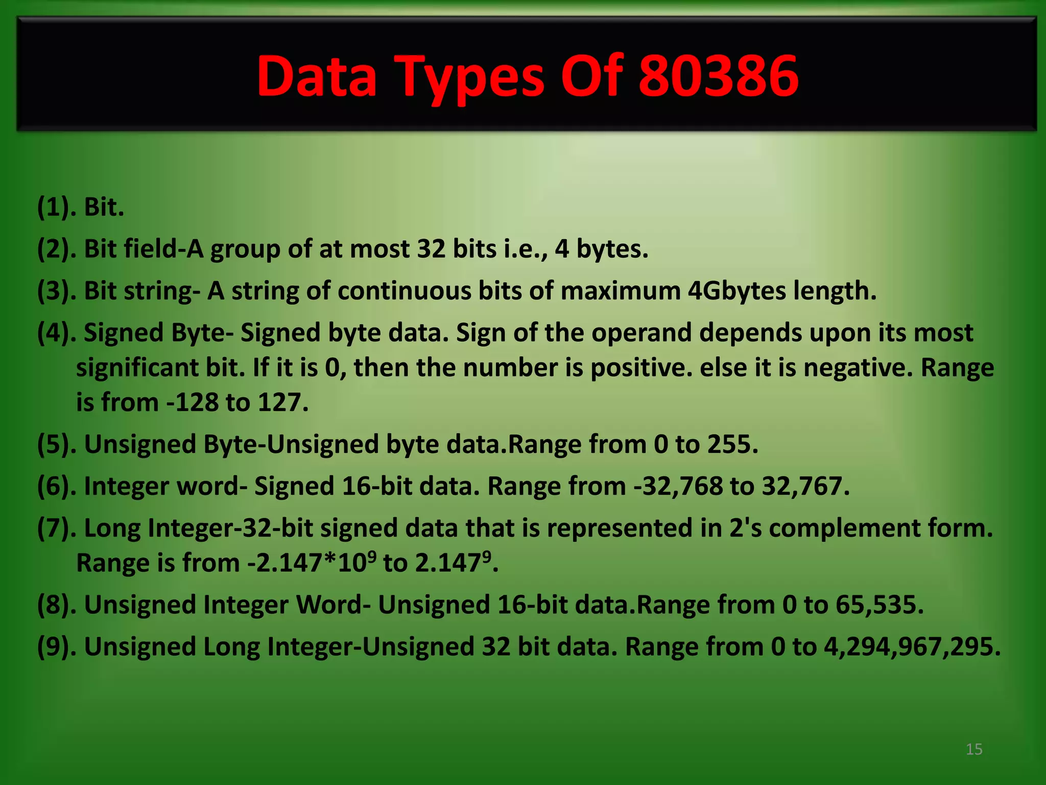 Data Types Of 80386
(1). Bit.
(2). Bit field-A group of at most 32 bits i.e., 4 bytes.
(3). Bit string- A string of continuous bits of maximum 4Gbytes length.
(4). Signed Byte- Signed byte data. Sign of the operand depends upon its most
    significant bit. If it is 0, then the number is positive. else it is negative. Range
    is from -128 to 127.
(5). Unsigned Byte-Unsigned byte data.Range from 0 to 255.
(6). Integer word- Signed 16-bit data. Range from -32,768 to 32,767.
(7). Long Integer-32-bit signed data that is represented in 2's complement form.
    Range is from -2.147*109 to 2.1479.
(8). Unsigned Integer Word- Unsigned 16-bit data.Range from 0 to 65,535.
(9). Unsigned Long Integer-Unsigned 32 bit data. Range from 0 to 4,294,967,295.


                                                                                    15
 